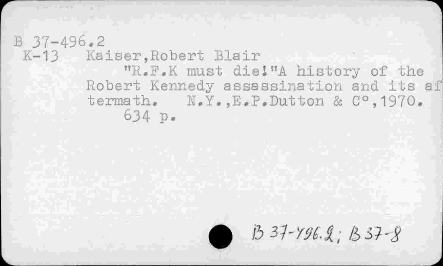 ﻿B 37-496.2
K-13 Kaiser»Robert Blair
"R.B.K must diei"A history of the Robert Kennedy assassination and its a termath. N.Y.,E.P.Dutton & C°,197O.
634 p.
&	/33;-J-